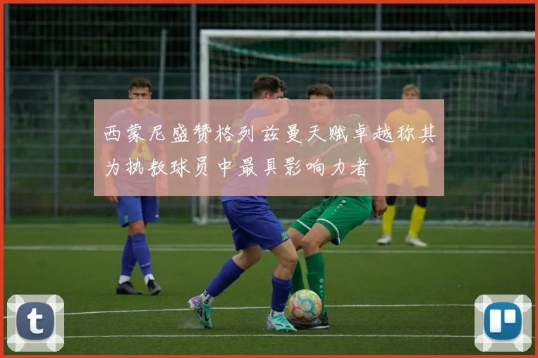 西蒙尼盛赞格列兹曼天赋卓越称其为执教球员中最具影响力者