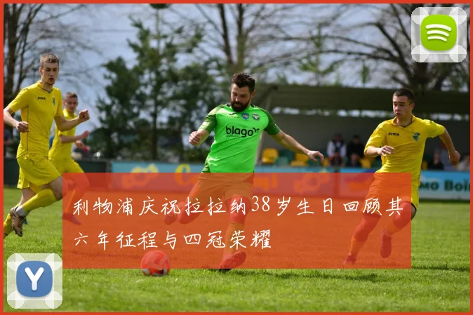 利物浦庆祝拉拉纳38岁生日回顾其六年征程与四冠荣耀