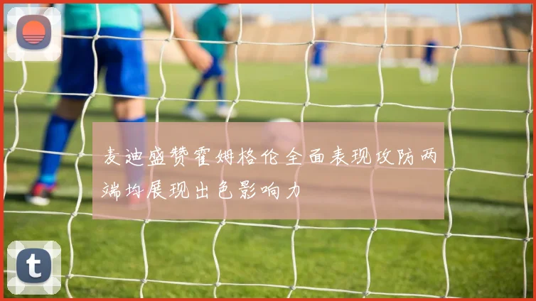 麦迪盛赞霍姆格伦全面表现攻防两端均展现出色影响力