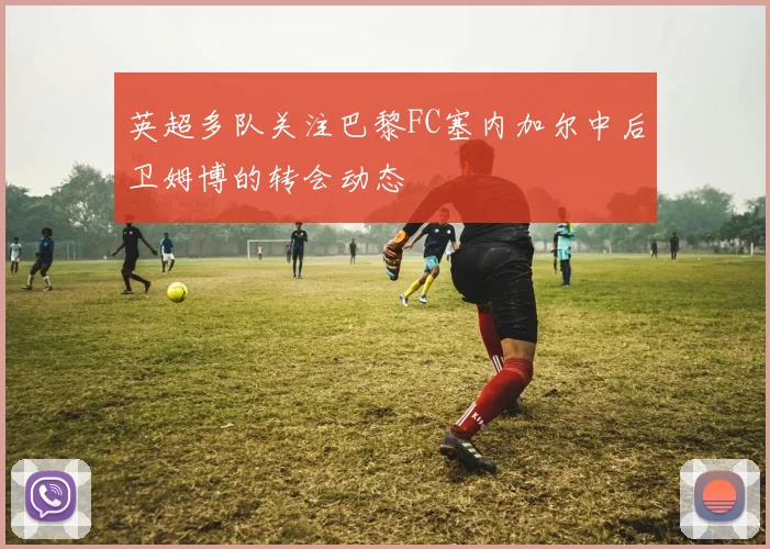 英超多队关注巴黎FC塞内加尔中后卫姆博的转会动态
