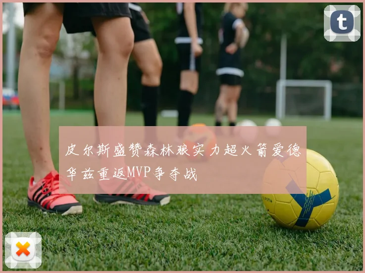 皮尔斯盛赞森林狼实力超火箭爱德华兹重返MVP争夺战