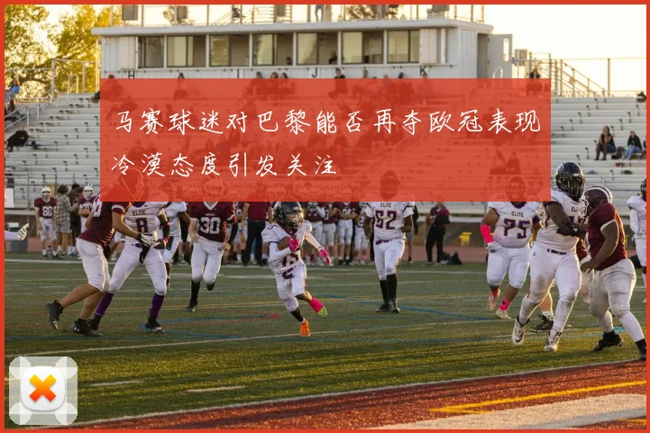 马赛球迷对巴黎能否再夺欧冠表现冷漠态度引发关注