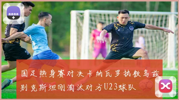 国足热身赛对决卡纳瓦罗执教乌兹别克斯坦刚淘汰对方U23球队